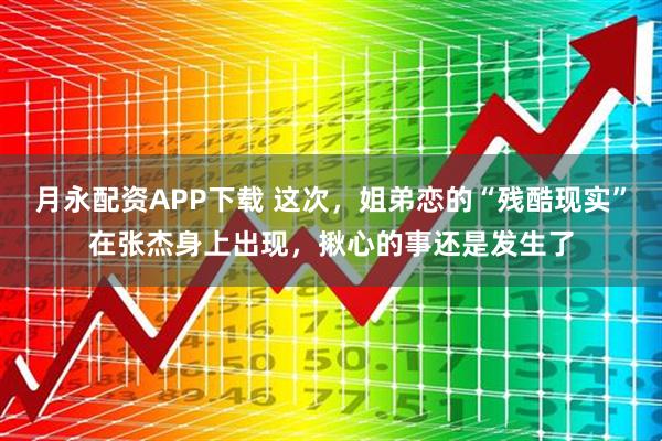 月永配资APP下载 这次，姐弟恋的“残酷现实”在张杰身上出现，揪心的事还是发生了