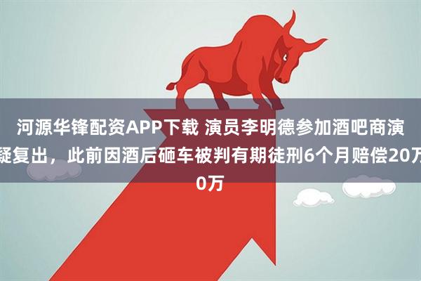河源华锋配资APP下载 演员李明德参加酒吧商演疑复出，此前因酒后砸车被判有期徒刑6个月赔偿20万