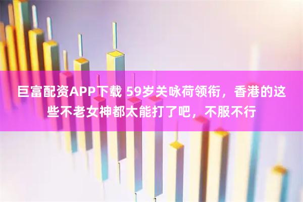 巨富配资APP下载 59岁关咏荷领衔，香港的这些不老女神都太能打了吧，不服不行