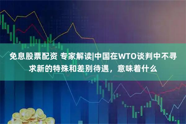 免息股票配资 专家解读|中国在WTO谈判中不寻求新的特殊和差别待遇，意味着什么