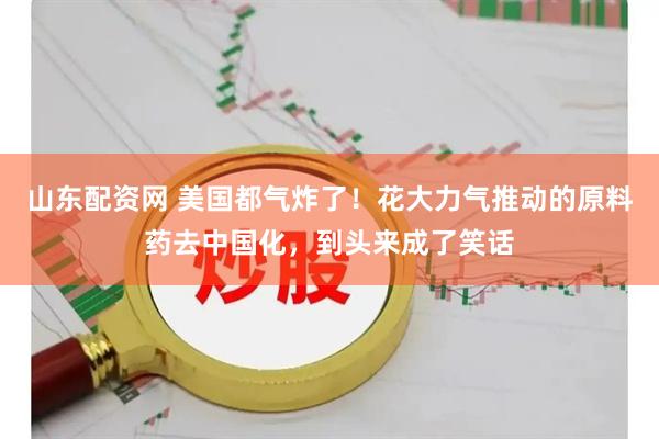 山东配资网 美国都气炸了！花大力气推动的原料药去中国化，到头来成了笑话