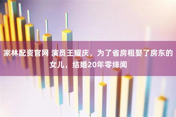 家林配资官网 演员王耀庆，为了省房租娶了房东的女儿，结婚20年零绯闻