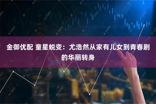 金御优配 童星蜕变：尤浩然从家有儿女到青春剧的华丽转身
