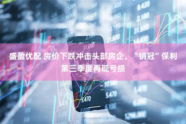 盛盈优配 房价下跌冲击头部房企，“销冠”保利第三季度再现亏损