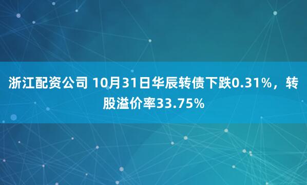 浙江配资公司 10月31日华辰转债下跌0.31%，转股溢价率33.75%