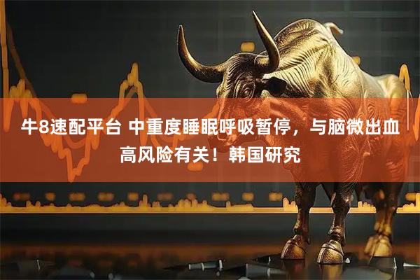 牛8速配平台 中重度睡眠呼吸暂停，与脑微出血高风险有关！韩国研究