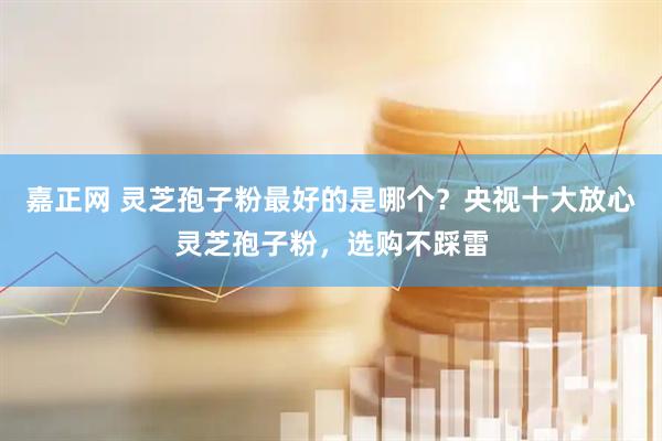 嘉正网 灵芝孢子粉最好的是哪个？央视十大放心灵芝孢子粉，选购不踩雷