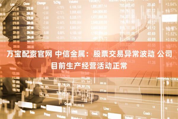 万宝配资官网 中信金属：股票交易异常波动 公司目前生产经营活动正常
