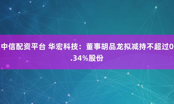 中信配资平台 华宏科技：董事胡品龙拟减持不超过0.34%股份