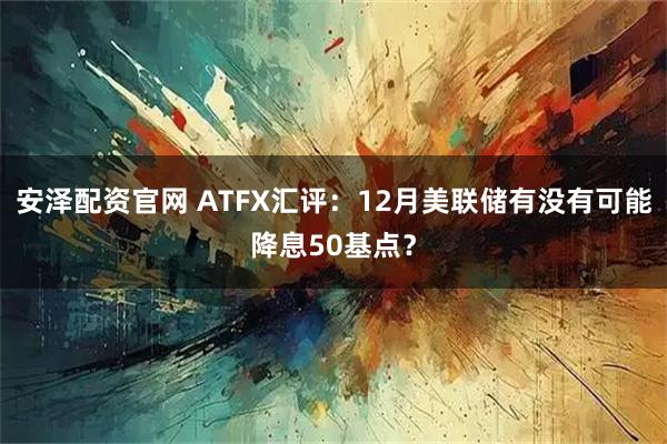 安泽配资官网 ATFX汇评：12月美联储有没有可能降息50基点？