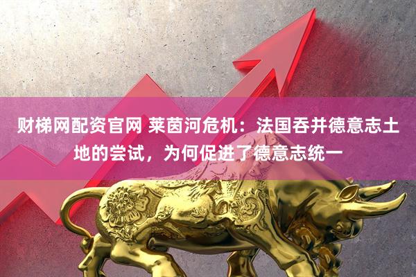 财梯网配资官网 莱茵河危机：法国吞并德意志土地的尝试，为何促进了德意志统一