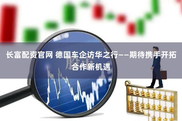 长富配资官网 德国车企访华之行——期待携手开拓合作新机遇