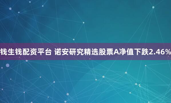 钱生钱配资平台 诺安研究精选股票A净值下跌2.46%