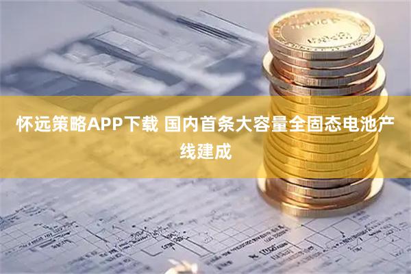 怀远策略APP下载 国内首条大容量全固态电池产线建成