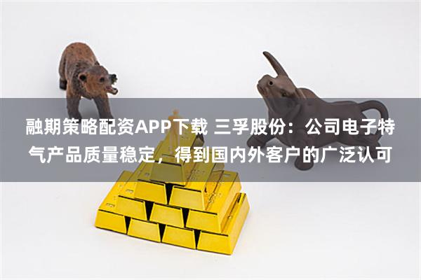 融期策略配资APP下载 三孚股份：公司电子特气产品质量稳定，得到国内外客户的广泛认可