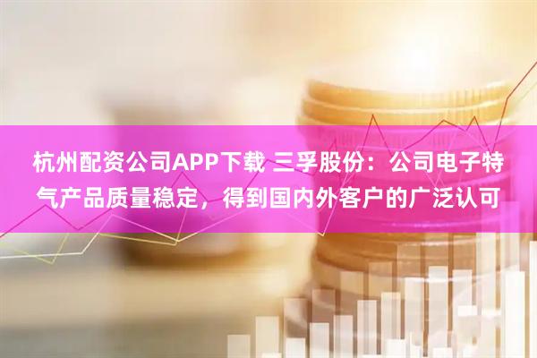 杭州配资公司APP下载 三孚股份：公司电子特气产品质量稳定，得到国内外客户的广泛认可