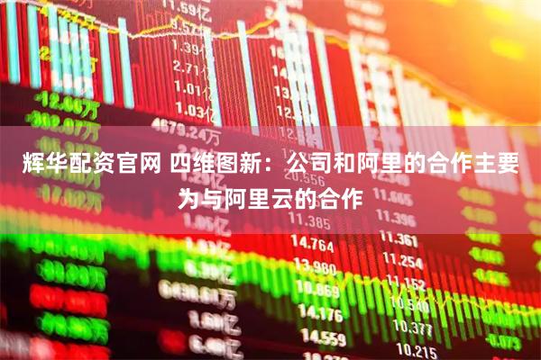 辉华配资官网 四维图新：公司和阿里的合作主要为与阿里云的合作