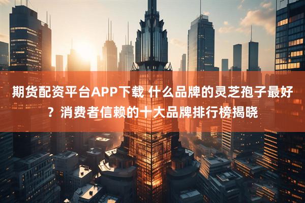 期货配资平台APP下载 什么品牌的灵芝孢子最好？消费者信赖的十大品牌排行榜揭晓