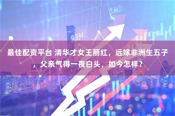 最佳配资平台 清华才女王丽红，远嫁非洲生五子，父亲气得一夜白头，如今怎样？