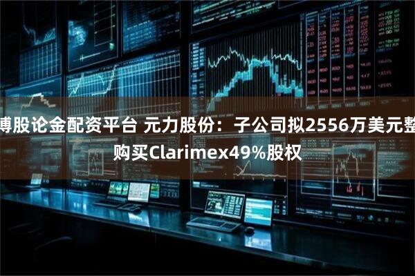 博股论金配资平台 元力股份：子公司拟2556万美元整购买Clarimex49%股权