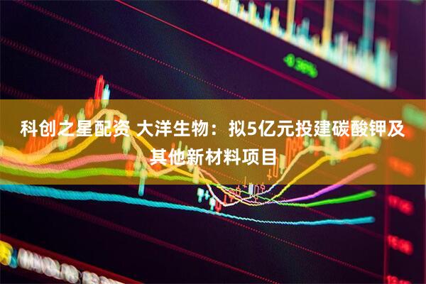 科创之星配资 大洋生物：拟5亿元投建碳酸钾及其他新材料项目