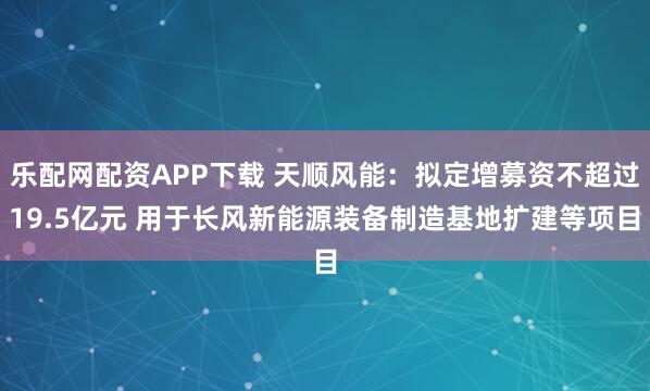 乐配网配资APP下载 天顺风能：拟定增募资不超过19.5亿元 用于长风新能源装备制造基地扩建等项目