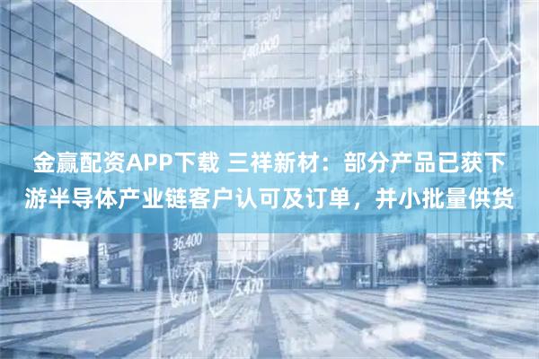 金赢配资APP下载 三祥新材：部分产品已获下游半导体产业链客户认可及订单，并小批量供货