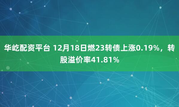 华屹配资平台 12月18日燃23转债上涨0.19%，转股溢价率41.81%