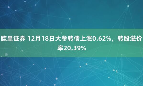 欧皇证券 12月18日大参转债上涨0.62%，转股溢价率20.39%