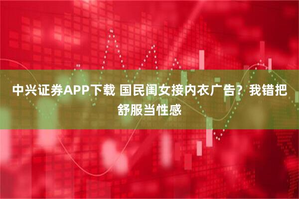 中兴证券APP下载 国民闺女接内衣广告？我错把舒服当性感