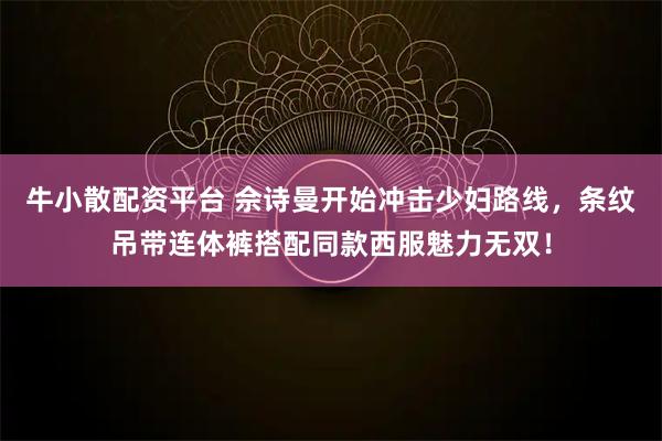 牛小散配资平台 佘诗曼开始冲击少妇路线，条纹吊带连体裤搭配同款西服魅力无双！