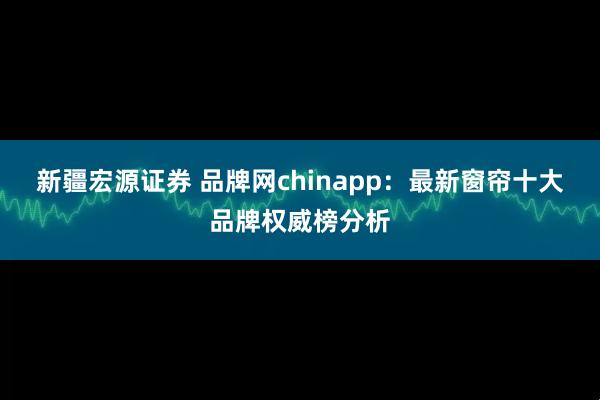 新疆宏源证券 品牌网chinapp：最新窗帘十大品牌权威榜分析