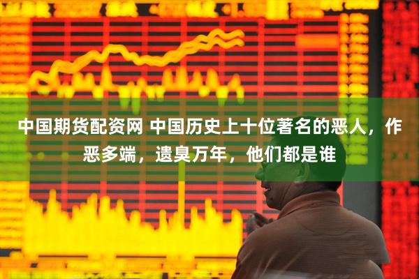 中国期货配资网 中国历史上十位著名的恶人，作恶多端，遗臭万年，他们都是谁