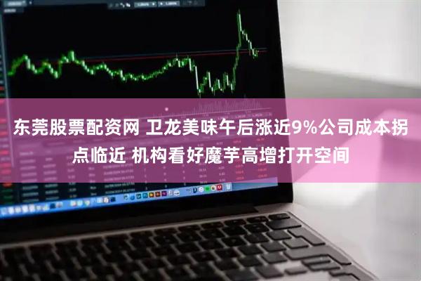 东莞股票配资网 卫龙美味午后涨近9%公司成本拐点临近 机构看好魔芋高增打开空间