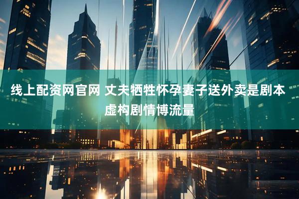 线上配资网官网 丈夫牺牲怀孕妻子送外卖是剧本 虚构剧情博流量