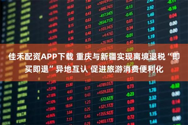 佳禾配资APP下载 重庆与新疆实现离境退税“即买即退”异地互认 促进旅游消费便利化