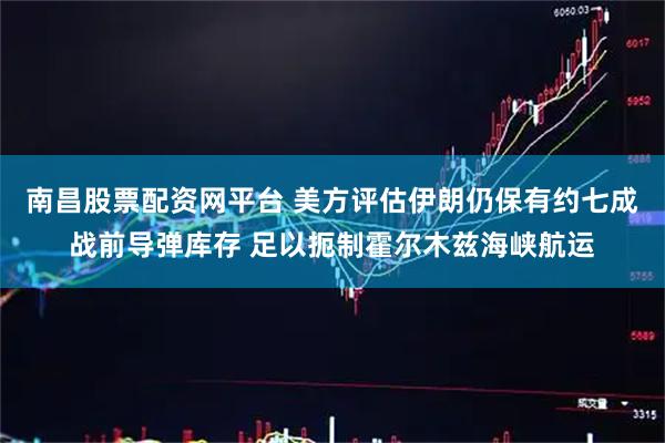 南昌股票配资网平台 美方评估伊朗仍保有约七成战前导弹库存 足以扼制霍尔木兹海峡航运