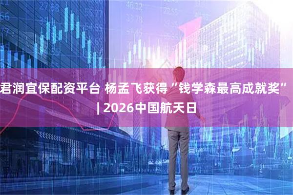 君润宜保配资平台 杨孟飞获得“钱学森最高成就奖” | 2026中国航天日