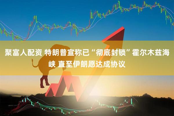 聚富人配资 特朗普宣称已“彻底封锁”霍尔木兹海峡 直至伊朗愿达成协议
