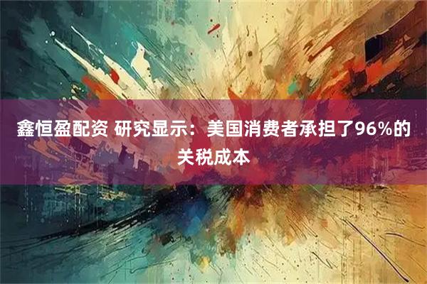 鑫恒盈配资 研究显示：美国消费者承担了96%的关税成本