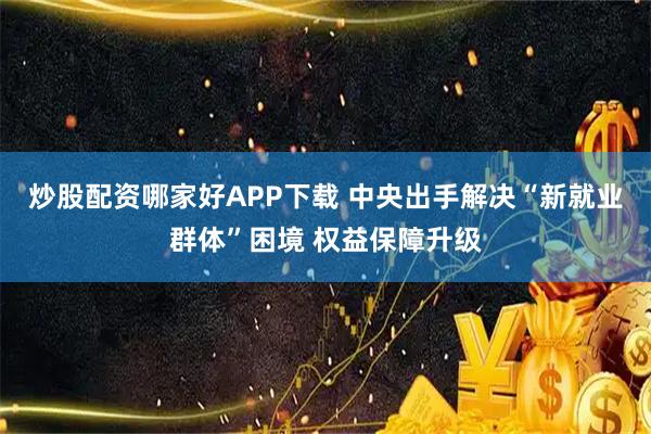 炒股配资哪家好APP下载 中央出手解决“新就业群体”困境 权益保障升级
