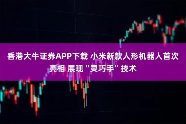 香港大牛证券APP下载 小米新款人形机器人首次亮相 展现“灵巧手”技术