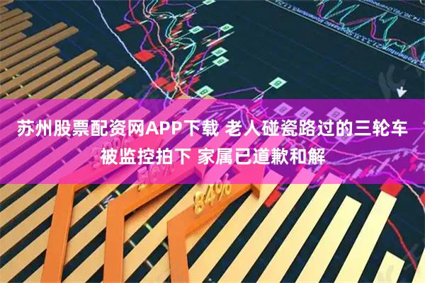 苏州股票配资网APP下载 老人碰瓷路过的三轮车被监控拍下 家属已道歉和解