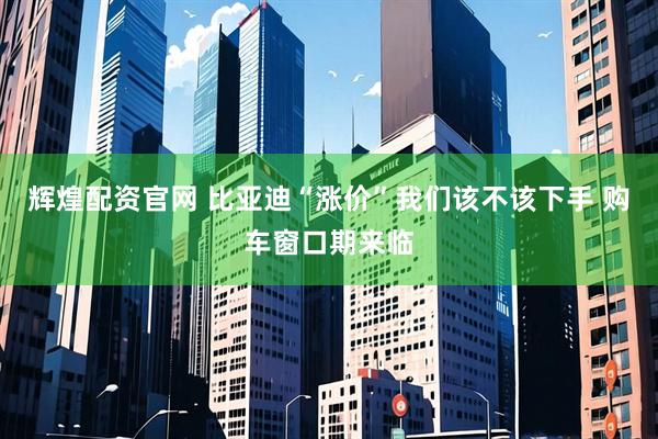 辉煌配资官网 比亚迪“涨价”我们该不该下手 购车窗口期来临