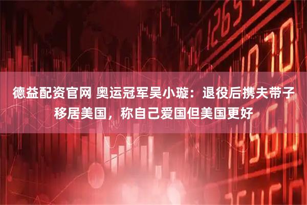 德益配资官网 奥运冠军吴小璇：退役后携夫带子移居美国，称自己爱国但美国更好