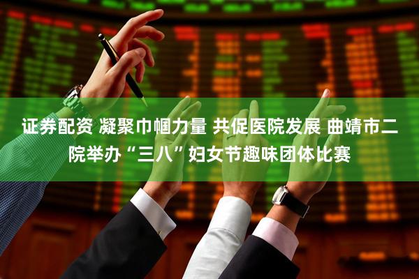 证券配资 凝聚巾帼力量 共促医院发展 曲靖市二院举办“三八”妇女节趣味团体比赛