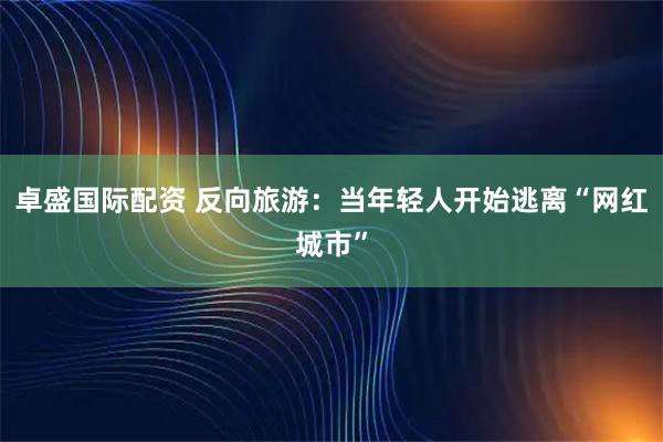 卓盛国际配资 反向旅游：当年轻人开始逃离“网红城市”