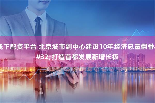 线下配资平台 北京城市副中心建设10年经济总量翻番 打造首都发展新增长极