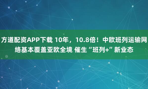 方道配资APP下载 10年，10.8倍！中欧班列运输网络基本覆盖亚欧全境 催生“班列+”新业态