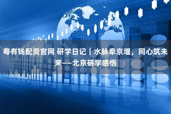 粤有钱配资官网 研学日记|水脉牵京堰,同心筑未来——北京研学感悟